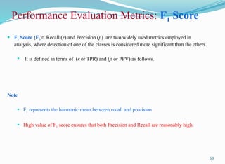 50
 F1 Score (F1): Recall (r) and Precision (p) are two widely used metrics employed in
analysis, where detection of one of the classes is considered more significant than the others.
 It is defined in terms of (r or TPR) and (p or PPV) as follows.
Note
 F1 represents the harmonic mean between recall and precision
 High value of F1 score ensures that both Precision and Recall are reasonably high.
Performance Evaluation Metrics: F1 Score
 