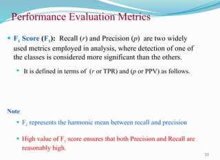 51
 F1 Score (F1): Recall (r) and Precision (p) are two widely
used metrics employed in analysis, where detection of one of
the classes is considered more significant than the others.
 It is defined in terms of (r or TPR) and (p or PPV) as follows.
Note
 F1 represents the harmonic mean between recall and precision
 High value of F1 score ensures that both Precision and Recall are
reasonably high.
Performance Evaluation Metrics
 