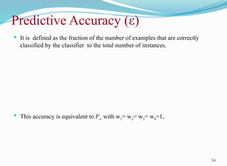 Predictive Accuracy (ε)
 It is defined as the fraction of the number of examples that are correctly
classified by the classifier to the total number of instances.
 This accuracy is equivalent to Fw with w1= w2= w3= w4=1.
54
 