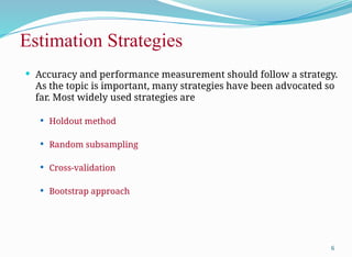 Estimation Strategies
 Accuracy and performance measurement should follow a strategy.
As the topic is important, many strategies have been advocated so
far. Most widely used strategies are
 Holdout method
 Random subsampling
 Cross-validation
 Bootstrap approach
6
 
