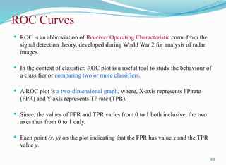 ROC Curves
 ROC is an abbreviation of Receiver Operating Characteristic come from the
signal detection theory, developed during World War 2 for analysis of radar
images.
 In the context of classifier, ROC plot is a useful tool to study the behaviour of
a classifier or comparing two or more classifiers.
 A ROC plot is a two-dimensional graph, where, X-axis represents FP rate
(FPR) and Y-axis represents TP rate (TPR).
 Since, the values of FPR and TPR varies from 0 to 1 both inclusive, the two
axes thus from 0 to 1 only.
 Each point (x, y) on the plot indicating that the FPR has value x and the TPR
value y.
63
 