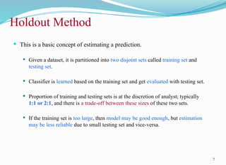 Holdout Method
 This is a basic concept of estimating a prediction.
 Given a dataset, it is partitioned into two disjoint sets called training set and
testing set.
 Classifier is learned based on the training set and get evaluated with testing set.
 Proportion of training and testing sets is at the discretion of analyst; typically
1:1 or 2:1, and there is a trade-off between these sizes of these two sets.
 If the training set is too large, then model may be good enough, but estimation
may be less reliable due to small testing set and vice-versa.
7
 