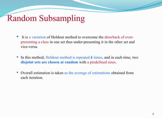 Random Subsampling
 It is a variation of Holdout method to overcome the drawback of over-
presenting a class in one set thus under-presenting it in the other set and
vice-versa.
 In this method, Holdout method is repeated k times, and in each time, two
disjoint sets are chosen at random with a predefined sizes.
 Overall estimation is taken as the average of estimations obtained from
each iteration.
8
 