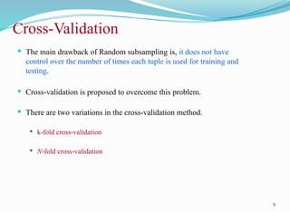 Cross-Validation
 The main drawback of Random subsampling is, it does not have
control over the number of times each tuple is used for training and
testing.
 Cross-validation is proposed to overcome this problem.
 There are two variations in the cross-validation method.
 k-fold cross-validation
 N-fold cross-validation
9
 