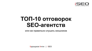 ТОП-10 отговорок
SEO-агентств
или как правильно слушать сеошников
Бурундуков Антон | iSEO
 