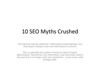 10 SEO Myths Crushed The internet may be called the "Information Superhighway" but that doesn't always mean the information is correct! This is especially true when it comes to Search Engine Optimization. Sometimes, the information may have been valid in the past but is no longer valid and sometimes… it was never valid to begin with. 