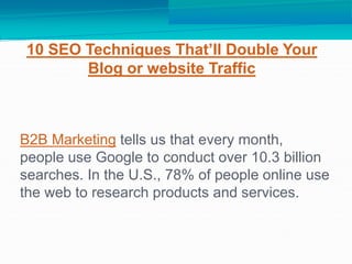 B2B Marketing tells us that every month,
people use Google to conduct over 10.3 billion
searches. In the U.S., 78% of people online use
the web to research products and services.
10 SEO Techniques That’ll Double Your
Blog or website Traffic
 