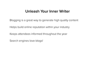 Unleash Your Inner Writer
Blogging is a great way to generate high quality content
Helps build online reputation within your industry
Keeps attendees informed throughout the year
Search engines love blogs!
 