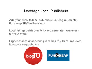 Leverage Local Publishers
Add your event to local publishers like BlogTo (Toronto),
Funcheap SF (San Francisco)
Local listings builds credibility and generates awareness
for your event
Higher chance of appearing in search results of local event
keywords via publishers
 