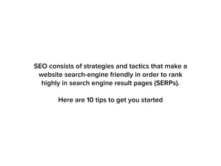 SEO consists of strategies and tactics that make a
website search-engine friendly in order to rank
highly in search engine result pages (SERPs).
Here are 10 tips to get you started
 