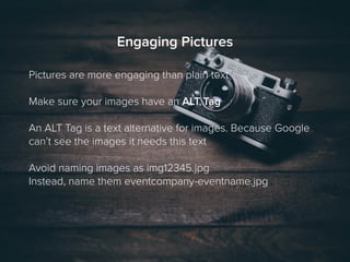 Engaging Pictures
Pictures are more engaging than plain text
Make sure your images have an ALT Tag
An ALT Tag is a text alternative for images. Because Google
can’t see the images it needs this text
Avoid naming images as img12345.jpg
Instead, name them eventcompany-eventname.jpg
 