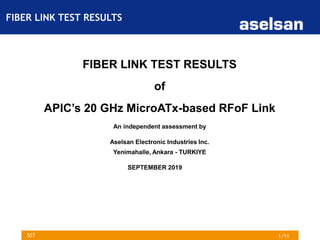 1/11SST
FIBER LINK TEST RESULTS
of
APIC’s 20 GHz MicroATx-based RFoF Link
An independent assessment by
Aselsan Electronic Industries Inc.
Yenimahalle, Ankara - TURKIYE
SEPTEMBER 2019
FIBER LINK TEST RESULTS
 