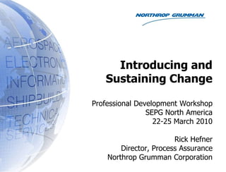 Introducing and Sustaining Change Professional Development Workshop SEPG North America 22-25 March 2010 Rick Hefner Director, Process Assurance Northrop Grumman Corporation 