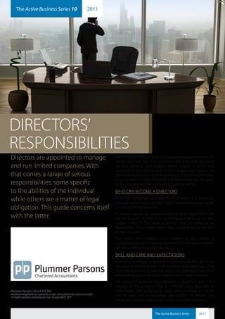 The Active Business Series 10                       2011
    plummerparsons                                               ab2011-10




DIRECTORS’
RESPONSIBILITIES
Directors are appointed to manage                              The duties of company directors have previously evolved through
                                                               statute and case law. The Companies Act 2006 embraces case
and run limited companies. With                                law and demands that directors follow courses of action that
                                                               should be in the best interests of the company and lead to the
that comes a range of serious                                  development and success of the company. Directors must not act
                                                               in such a way that there is a conflict of interest between the good
responsibilities: some specific                                of the company and their own self-interests or wishes.
to the abilities of the individual                             WHO CAN BECOME A DIRECTOR?
while others are a matter of legal                             All limited companies must appoint a minimum of one director,
                                                               although most have at least two. Public limited companies require
obligation. This guide concerns itself                         a minimum of two directors.
                                                               A director cannot be someone who has been barred from the
with the latter.                                               role by a court, or who is an undischarged bankrupt, or who
                                                               is aged under 16. That apart, a director must be someone the
                                                               shareholders of a company feel is best suited to taking the reins
                                                               of that company.
                                                               The choice of a director must conform to the articles of
                                                               association that govern the management of a company. These set
                                                               out what a director may or may not do.

                                                               SKILL AND CARE AND EXPECTATIONS
                                                               Essentially, a director is required to demonstrate the skill to be
                                                               expected of someone with their expertise and experience. They
                                                               must also behave in a way that would be expected of someone
                                                               who is taking good care of the business as if it were their own.
                                                               The actions of a director must be taken in good faith and in the
                                                               interests of the company. That is, a director must: deal with all
Plummer Parsons | 01323 431 200                                shareholders fairly and equally; stand above conflicts of interest
eastbourne@plummer-parsons.co.uk | www.plummer-parsons.co.uk   and be open and honest about any conflicts of interest; and
18 Hyde Gardens Eastbourne East Sussex BN21 4PT
                                                               refuse any personal profits made at the cost of the company.


                                                                                          The Active Business Series   2011
 