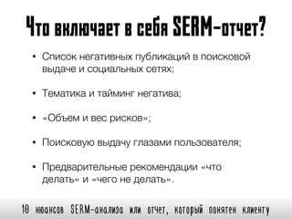 10 нюансов SERM-анализа или отчет, который понятен клиенту
ЧтовключаетвсебяSERM-отчет?
• Список негативных публикаций в поисковой
выдаче и социальных сетях;
• Тематика и тайминг негатива;
• «Объем и вес рисков»;
• Поисковую выдачу глазами пользователя;
• Предварительные рекомендации «что
делать» и «чего не делать».
 