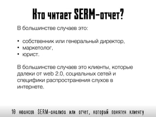 10 нюансов SERM-анализа или отчет, который понятен клиенту
КточитаетSERM-отчет?
В большинстве случаев это:
• собственник или генеральный директор,
• маркетолог,
• юрист.
В большинстве случаев это клиенты, которые
далеки от web 2.0, социальных сетей и
специфики распространения слухов в
интернете.
 