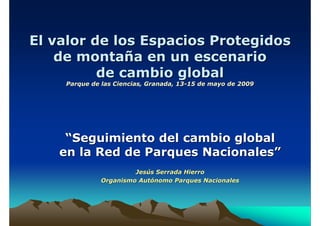 El valor de los Espacios Protegidos
    de montaña en un escenario
          de cambio global
    Parque de las Ciencias, Granada, 13-15 de mayo de 2009




    “Seguimiento del cambio global
   en la Red de Parques Nacionales”
                       Jesús Serrada Hierro
              Organismo Autónomo Parques Nacionales
 