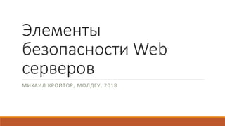 Элементы
безопасности Web
серверов
МИХАИЛ КРОЙТОР, МОЛДГУ, 2018
 
