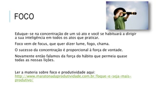 FOCO
Eduque-se na concentração de um só ato e você se habituará a dirigir
a sua inteligência em todos os atos que praticar.
Foco vem de focus, que quer dizer lume, fogo, chama.
O sucesso da concentração é proporcional à força de vontade.
Novamente então falamos da força do hábito que permeia quase
todas as nossas lições.
Ler a materia sobre foco e produtividade aqui:
http://www.maratonadaprodutividade.com.br/foque-e-seja-mais-
produtivo/
 