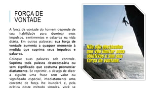 FORÇA DE
VONTADE
A força de vontade do homem depende de
sua habilidade para dominar seus
impulsos, sentimentos e palavras na vida
diária. Em outras palavras: sua força de
vontade aumenta a quaquer momento à
medida que suprima seus impulsos e
palavras.
Coloque suas palavras sob controle.
Suprima toda palavra desnecessária ou
sem significado que costuma pronunciar
diariamente. Se reprimir, o desejo de dizer
a alguém uma frase sem valor ou
significado especial, imediatamente uma
corrente de força lhe inundará e, pela
 
