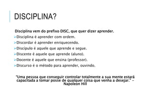 DISCIPLINA?
Disciplina vem do prefixo DISC, que quer dizer aprender.
Disciplina é aprender com ordem.
Discordar é aprender enriquecendo.
Discípulo é aquele que aprende e segue.
Discente é aquele que aprende (aluno).
Docente é aquele que ensina (professor).
Discurso é o método para aprender, ouvindo.
“Uma pessoa que conseguir controlar totalmente a sua mente estará
capacitada a tomar posse de qualquer coisa que venha a desejar.” –
Napoleon Hill
 