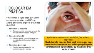 COLOCAR EM
PRÁTICA
Finalizando a lição peço que vocês
acessem o arquivo em PDF em
anexo onde está exposto três tipos
de FOCO:
1. Foco em si mesmo
a) Ele nos permite entender e controlar
nossos sentimentos e emoções.
2. Foco no mundo
b) Ele nos faz ter consciência de que
nossos atos influenciam todo o
planeta.
3. Foco nas pessoas
c) Ele nos faz compreender os
sentimentos dos outros.
Após ler o arquivo com as definições e dicas,
reponda:
“Qual dos três tipos de foco você precisa dar mais
atenção atualmente em sua vida e porquê? (pode
ser mais de um tipo de foco, ou mesmo os três,
se for o caso.)
 