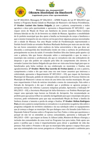 Lei Nº 002/2013, Mensagem Nº 006/2013 – GPMM Projeto de Lei Nº 004/2013 que
Institui o Programa Renda Cidadã no Município de Manicoré e dá Outras Providências.
1º Orador: Luzinei dos Santos Delgado, já com a palavra, cumprimenta a todos
agradece a deus pela oportunidade e apresenta o Requerimento Nº 007/2013 – que
requer envio de Moção de Pesar aos familiares da jovem Lisandra Maria Cardoso
Arinana falecida no dia 16 de fevereiro na cidade de Manaus. Agradece a sensibilidade
do Sr prefeito municipal que deu apoio a família na locomoção do corpo e familiares e
que o mesmo transporte em seu retorno serviu para levar algumas pessoas necessitadas
até a cidade de Manaus. Faz uma Moção verbal de Parabenização representando o
Partido Social Cristão ao vereador Markson Machaado Barbosa por mais um ano de vida,
faz um breve comentário sobre essência da bolsa universitária e fala que deve ser
discutida a contrapartida dos beneficiados tendo em vista a carência de profissionais
principalmente na área da saúde. O vereador Denilton Silva dos Santos pede aparte e já
com a palavra, fala que houve discussão sobre a contrapartida e que às vezes o
município não contrata o profissional, diz que os vereadores não são ordenadores de
despesas e que não pedem ser culpado pela falta de cumprimento dos deveres. O
vereador Luzinei dos Santos Delgado diz que deve ser vista uma forma legal para que os
beneficiados pela bolsa venham da sua colaboração no município e finaliza com
agradecimentos. 2º Orador: Mário Ruy Lacerda de Freitas Junior, já com a palavra,
cumprimenta a todos e diz que mais uma vez vem trazer assuntos que interessa a
coletividade, apresenta o Requerimento Nº 007/2013 – GVJ, que requer da Secretaria
Municipal de Educação, pedido de informação sobre suspensão do Processo Seletivo do
Município de Manicoré e atraso no inicio do ano letivo das escolas municipais. Diz que
esse requerimento é fruto de noticias vinculada a meios de comunicação. Fala sobre a
Estrada do Aeroporto e diz que é sabedor que o problema se agravou porque o
aeroporto estava em reforma e passava máquinas pesadas. Apresenta a Indicação Nº
001/2013 – GVJ, a Secretaria Municipal de Infra-Estrutura e ao Prefeito Municipal que
requer uma operação tapa buraco na Estrada do Aeroporto. Faz recomendação ao
prefeito para que possa trilhar no caminho da legalidade para que o município não perca
recursos, pede verbalmente para que seja encaminhado Moção de Pesar a família da
Senhora Aramar e lamenta a perda da amiga e finaliza. 3º Orador: Helton Rodrigues
Paes, já com a palavra cumprimenta os vereadores e os presentes na galeria, fala sobre o
programa colegiado do território cidadania e da sua satisfação sobre os equipamentos
que já começa a chegar ao município. Diz que dialogou com o Ex Senador João Pedro e o
Deputado Federal Praciano sobre o Programa Luz Para Todos e relata que questionou o
porquê de não ter se estendido as outras comunidades, apresenta a Indicação Nº
001/2013 – GVH – que requer ao Exmo. Sr. Edison Lobão, Ministro de Minas e Energia, a
inclusão das comunidades da zona rural no Programa Luz para todos. Pede apoio aos
pares e justifica que o tema é importantíssimo para elevar a qualidade de vida das
pessoas. Fala sobre o Pronatec e diz que no município falta apenas o espaço físico para
que seja contemplado com cursos, pergunta se a Câmara pode garantir o ambiente para
2

 