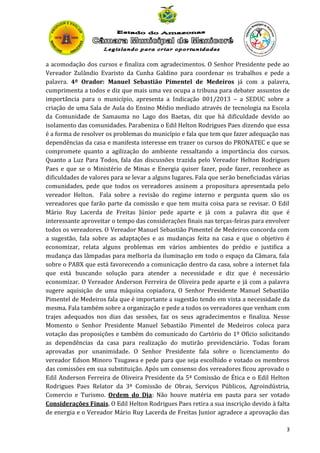 a acomodação dos cursos e finaliza com agradecimentos. O Senhor Presidente pede ao
Vereador Zulândio Evaristo da Cunha Galdino para coordenar os trabalhos e pede a
palavra. 4º Orador: Manuel Sebastião Pimentel de Medeiros já com a palavra,
cumprimenta a todos e diz que mais uma vez ocupa a tribuna para debater assuntos de
importância para o município, apresenta a Indicação 001/2013 – a SEDUC sobre a
criação de uma Sala de Aula do Ensino Médio mediado através de tecnologia na Escola
da Comunidade de Samauma no Lago dos Baetas, diz que há dificuldade devido ao
isolamento das comunidades. Parabeniza o Edil Helton Rodrigues Paes dizendo que essa
é a forma de resolver os problemas do município e fala que tem que fazer adequação nas
dependências da casa e manifesta interesse em trazer os cursos do PRONATEC e que se
compromete quanto a agilização do ambiente ressaltando a importância dos cursos.
Quanto a Luz Para Todos, fala das discussões trazida pelo Vereador Helton Rodrigues
Paes e que se o Ministério de Minas e Energia quiser fazer, pode fazer, reconhece as
dificuldades de valores para se levar a alguns lugares. Fala que serão beneficiadas várias
comunidades, pede que todos os vereadores assinem a propositura apresentada pelo
vereador Helton. Fala sobre a revisão do regime interno e pergunta quem são os
vereadores que farão parte da comissão e que tem muita coisa para se revisar. O Edil
Mário Ruy Lacerda de Freitas Júnior pede aparte e já com a palavra diz que é
interessante aproveitar o tempo das considerações finais nas terças-feiras para envolver
todos os vereadores. O Vereador Manuel Sebastião Pimentel de Medeiros concorda com
a sugestão, fala sobre as adaptações e as mudanças feita na casa e que o objetivo é
economizar, relata alguns problemas em vários ambientes do prédio e justifica a
mudança das lâmpadas para melhoria da iluminação em todo o espaço da Câmara, fala
sobre o PABX que está favorecendo a comunicação dentro da casa, sobre a internet fala
que está buscando solução para atender a necessidade e diz que é necessário
economizar. O Vereador Anderson Ferreira de Oliveira pede aparte e já com a palavra
sugere aquisição de uma máquina copiadora, O Senhor Presidente Manuel Sebastião
Pimentel de Medeiros fala que é importante a sugestão tendo em vista a necessidade da
mesma. Fala também sobre a organização e pede a todos os vereadores que venham com
trajes adequados nos dias das sessões, faz os seus agradecimentos e finaliza. Nesse
Momento o Senhor Presidente Manuel Sebastião Pimentel de Medeiros coloca para
votação das proposições e também do comunicado do Cartório do 1º Oficio solicitando
as dependências da casa para realização do mutirão previdenciário. Todas foram
aprovadas por unanimidade. O Senhor Presidente fala sobre o licenciamento do
vereador Edson Minoro Tsugawa e pede para que seja escolhido e votado os membros
das comissões em sua substituição. Após um consenso dos vereadores ficou aprovado o
Edil Anderson Ferreira de Oliveira Presidente da 5ª Comissão de Ética e o Edil Helton
Rodrigues Paes Relator da 3ª Comissão de Obras, Serviços Públicos, Agroindústria,
Comercio e Turismo. Ordem do Dia: Não houve matéria em pauta para ser votado
Considerações Finais. O Edil Helton Rodrigues Paes retira a sua inscrição devido à falta
de energia e o Vereador Mário Ruy Lacerda de Freitas Junior agradece a aprovação das
3

 