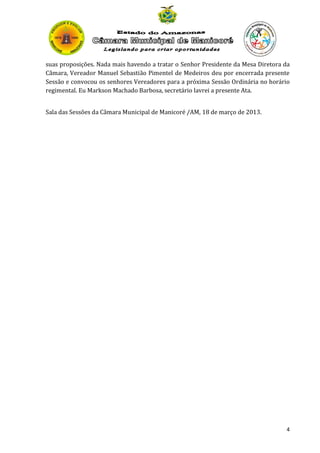 suas proposições. Nada mais havendo a tratar o Senhor Presidente da Mesa Diretora da
Câmara, Vereador Manuel Sebastião Pimentel de Medeiros deu por encerrada presente
Sessão e convocou os senhores Vereadores para a próxima Sessão Ordinária no horário
regimental. Eu Markson Machado Barbosa, secretário lavrei a presente Ata.
Sala das Sessões da Câmara Municipal de Manicoré /AM, 18 de março de 2013.

4

 