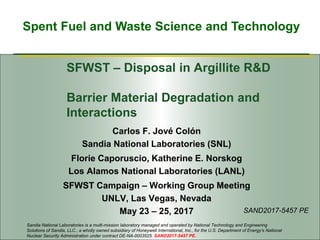 Spent Fuel and Waste Science and Technology
SFWST – Disposal in Argillite R&D
Barrier Material Degradation and
Interactions
Carlos F. Jové Colón
Sandia National Laboratories (SNL)
Florie Caporuscio, Katherine E. Norskog
Los Alamos National Laboratories (LANL)
SFWST Campaign – Working Group Meeting
UNLV, Las Vegas, Nevada
May 23 – 25, 2017
Sandia National Laboratories is a multi-mission laboratory managed and operated by National Technology and Engineering
Solutions of Sandia, LLC., a wholly owned subsidiary of Honeywell International, Inc., for the U.S. Department of Energy’s National
Nuclear Security Administration under contract DE-NA-0003525. SAND2017-5457 PE.
SAND2017-5457 PE
 