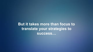 But it takes more than focus to
translate your strategies to
success…
 