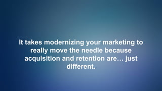It takes modernizing your marketing to
really move the needle because
acquisition and retention are… just
different.
 