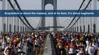 Acquisition is about the masses, and at its best, it’s about segments.
 