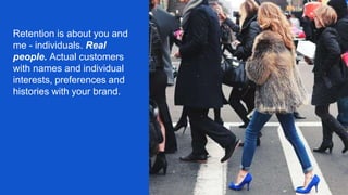 Retention is about you and
me - individuals. Real
people. Actual customers
with names and individual
interests, preferences and
histories with your brand.
 