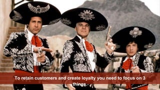 To retain customers and create loyalty you need to focus on 3
things.
 