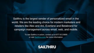 Sailthru is the largest sender of personalized email in the
world. We are the leading choice for modern marketers and
retailers like Alex and Ani, Everlane and Betabrand for
campaign management across email, web, and mobile.
To see Sailthru in action, contact us at 877 812 8689
or visit Sailthru.com for more information.
 