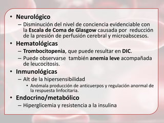 • Neurológico
– Disminución del nivel de conciencia evidenciable con
la Escala de Coma de Glasgow causada por reducción
de la presión de perfusión cerebral y microabscesos.

• Hematológicas
– Trombocitopenia, que puede resultar en DIC.
– Puede observarse también anemia leve acompañada
de leucocitosis.

• Inmunológicas
– Alt de la hipersensibilidad
• Anómala producción de anticuerpos y regulación anormal de
la respuesta linfocitaria.

• Endocrino/metabólico
– Hiperglicemia y resistencia a la insulina

 