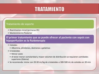 Tratamiento de soporte
• Reanimacion Inicial (primeras 6h)
• Mantenimiento Posterior

El primer tratamiento que se puede ofrecer al paciente con sepsis con
hipoperfusión es la fluidoterapia
• Coloides
• Albúmina, almidones, dextranos y gelatinas
• Cristaloides
• Menor coste
• Al tener menor osmolaridad y mayor volumen de distribución se requieren cantidades
superiores (Edema)
• Se recomienda: iniciar con 20-30 mL/kg de cristaloides o 300-500 mL de coloides en 30 min

 