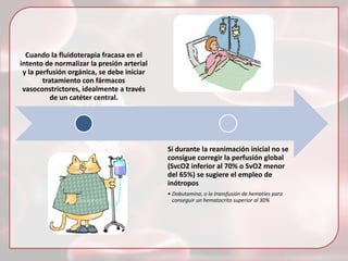 Cuando la fluidoterapia fracasa en el
intento de normalizar la presión arterial
y la perfusión orgánica, se debe iniciar
tratamiento con fármacos
vasoconstrictores, idealmente a través
de un catéter central.

Si durante la reanimación inicial no se
consigue corregir la perfusión global
(SvcO2 inferior al 70% o SvO2 menor
del 65%) se sugiere el empleo de
inótropos
• Dobutamina, o la transfusión de hematíes para
conseguir un hematocrito superior al 30%

 