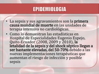 • La sepsis y sus agravamientos son la primera
causa mundial de muerte en las unidades de
terapia intensiva no cardiológicas.
• Como lo demuestran las estadísticas en
Hospital de Especialidades Eugenio Espejo,
Quito-Ecuador (2008, 2009 y 2010), la
letalidad de la sepsis y del shock séptico llegan a
ser bastante elevadas, del 50-70% debido a las
nuevas implementaciones terapéuticas que
aumentan el riesgo de infección y posible
sepsis

 