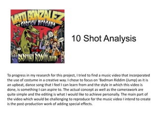 10 Shot Analysis To progress in my research for this project, I tried to find a music video that incorporated the use of costume in a creative way. I chose to focus on ‘Badman Riddim (Jump) as it is an upbeat, dance song that I feel I can learn from and the style in which this video is done, is something I can aspire to. The actual concept as well as the camerawork are quite simple and the editing is what I would like to achieve personally. The main part of the video which would be challenging to reproduce for the music video I intend to create is the post-production work of adding special effects.   