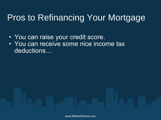 Pros to Refinancing Your Mortgage 
• You can raise your credit score. 
• You can receive some nice income tax 
deductions… 
www.lifethenfinance.com 
 