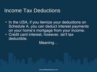 Income Tax Deductions 
• In the USA, if you itemize your deductions on 
Schedule A, you can deduct interest payments 
on your home’s mortgage from your income. 
• Credit card interest, however, isn't tax 
deductible. 
Meaning… 
www.lifethenfinance.com 
 