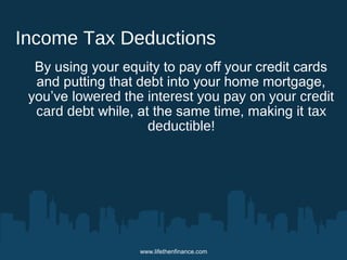 Income Tax Deductions 
By using your equity to pay off your credit cards 
and putting that debt into your home mortgage, 
you’ve lowered the interest you pay on your credit 
card debt while, at the same time, making it tax 
deductible! 
www.lifethenfinance.com 
 