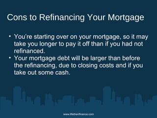 Cons to Refinancing Your Mortgage 
• You’re starting over on your mortgage, so it may 
take you longer to pay it off than if you had not 
refinanced. 
• Your mortgage debt will be larger than before 
the refinancing, due to closing costs and if you 
take out some cash. 
www.lifethenfinance.com 
 