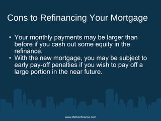 Cons to Refinancing Your Mortgage 
• Your monthly payments may be larger than 
before if you cash out some equity in the 
refinance. 
• With the new mortgage, you may be subject to 
early pay-off penalties if you wish to pay off a 
large portion in the near future. 
www.lifethenfinance.com 
 