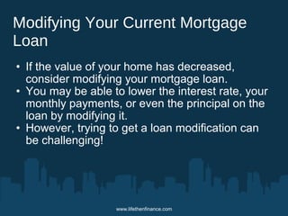 Modifying Your Current Mortgage 
Loan 
• If the value of your home has decreased, 
consider modifying your mortgage loan. 
• You may be able to lower the interest rate, your 
monthly payments, or even the principal on the 
loan by modifying it. 
• However, trying to get a loan modification can 
be challenging! 
www.lifethenfinance.com 
 