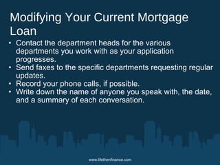 Modifying Your Current Mortgage 
Loan 
• Contact the department heads for the various 
departments you work with as your application 
progresses. 
• Send faxes to the specific departments requesting regular 
updates. 
• Record your phone calls, if possible. 
• Write down the name of anyone you speak with, the date, 
and a summary of each conversation. 
www.lifethenfinance.com 
 