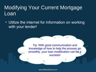 Modifying Your Current Mortgage 
Loan 
• Utilize the internet for information on working 
with your lender! 
Tip: With good communication and 
knowledge of how to help the process go 
smoothly, your loan modification can be a 
success! 
www.lifethenfinance.com 
 