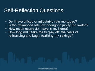 Self-Reflection Questions: 
• Do I have a fixed or adjustable rate mortgage? 
• Is the refinanced rate low enough to justify the switch? 
• How much equity do I have in my home? 
• How long will it take me to “pay off” the costs of 
refinancing and begin realizing my savings? 
www.lifethenfinance.com 
 